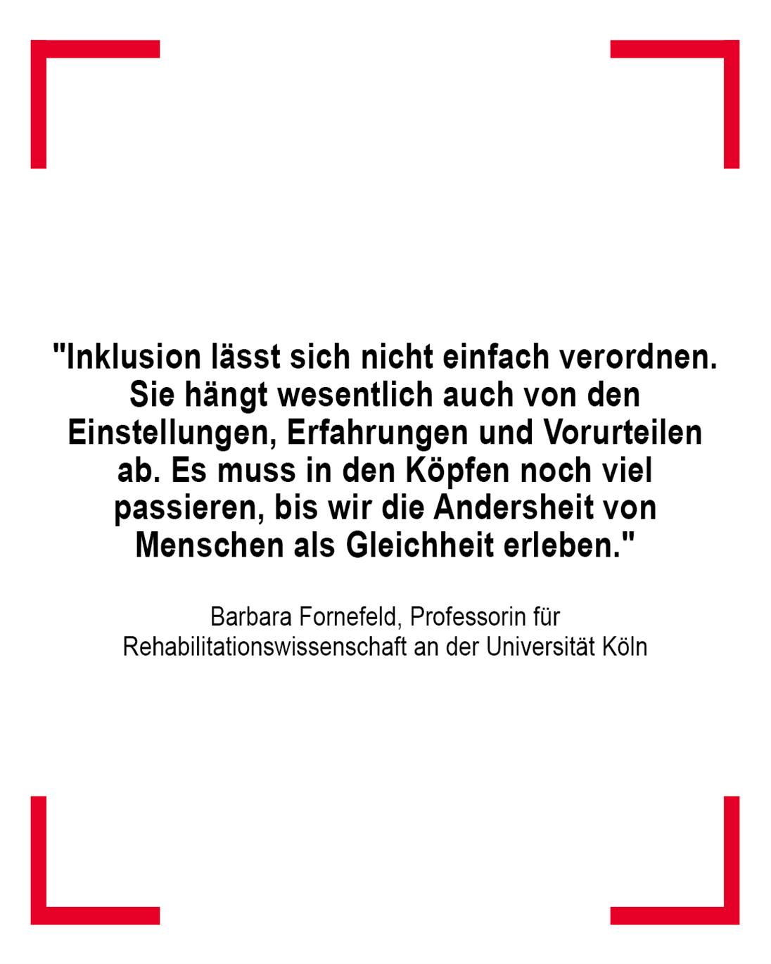  "Inklusion lässt sich nicht einfach verordnen. Sie hängt wesentlich auch von den Einstellungen, Erfahrungen und Vorurteilen ab. Es muss in den Köpfen noch viel passieren, bis wir die Andersheit von Menschen als Gleichheit erleben." gesagt von Barbara Fornefeld, Professorin für Rehabilitationswissenschaft an der Universität Köln
